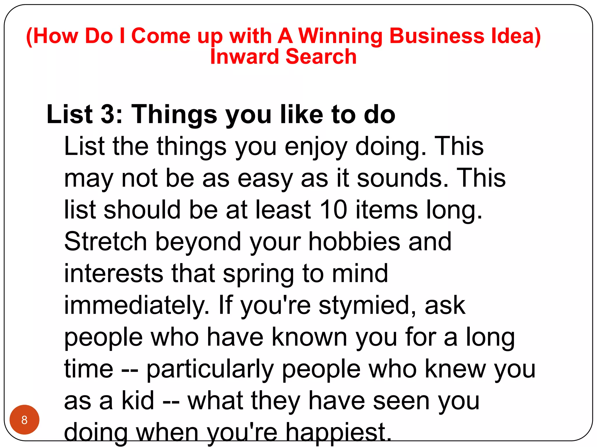 (How Do I Come up with A Winning Business Idea)
                Inward Search

    List 3: Things you like to do
     List the things you enjoy doing. This
     may not be as easy as it sounds. This
     list should be at least 10 items long.
     Stretch beyond your hobbies and
     interests that spring to mind
     immediately. If you're stymied, ask
     people who have known you for a long
     time -- particularly people who knew you
     as a kid -- what they have seen you
8
     doing when you're happiest.
 