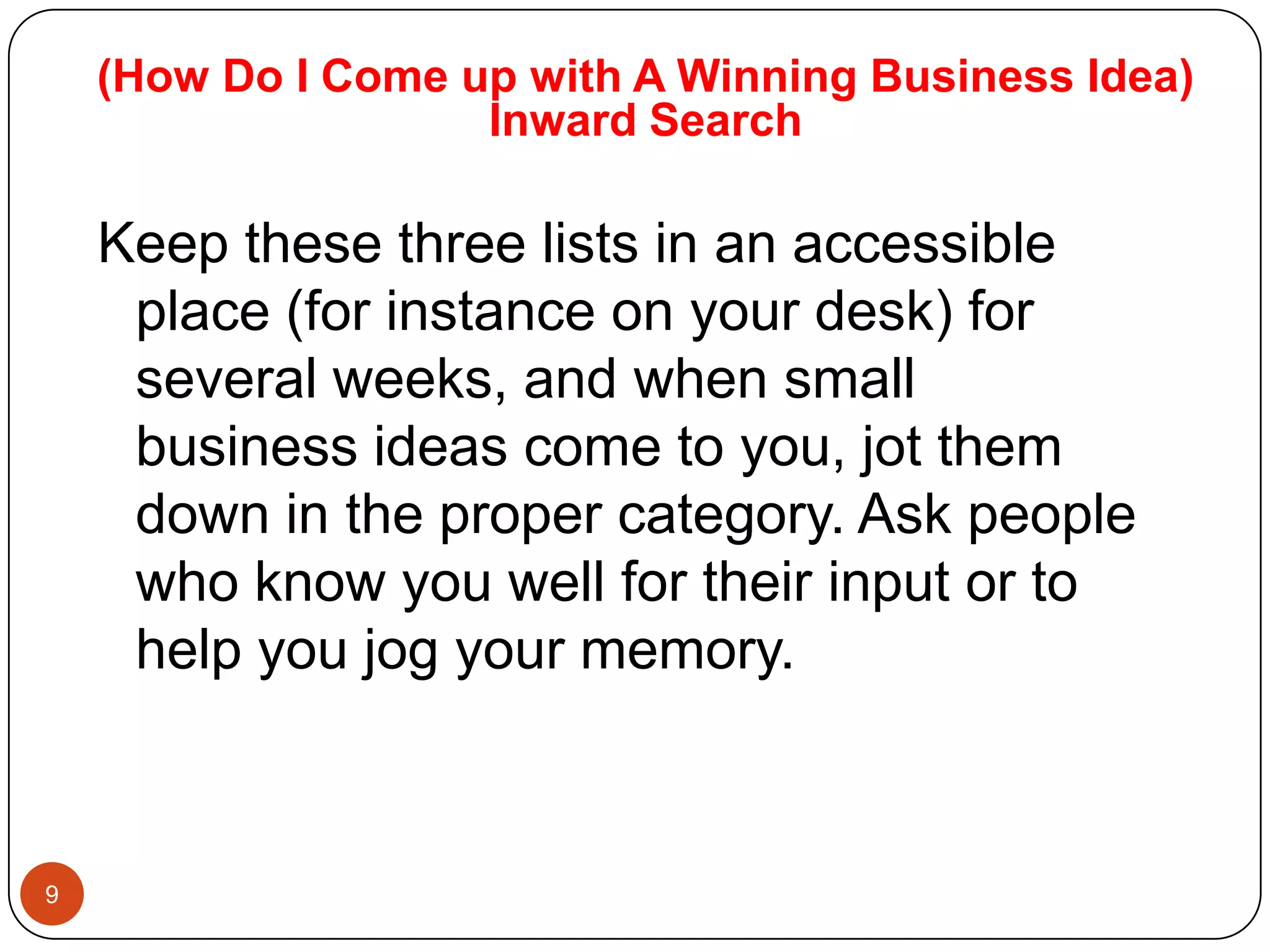 (How Do I Come up with A Winning Business Idea)
                    Inward Search

    Keep these three lists in an accessible
     place (for instance on your desk) for
     several weeks, and when small
     business ideas come to you, jot them
     down in the proper category. Ask people
     who know you well for their input or to
     help you jog your memory.



9
 