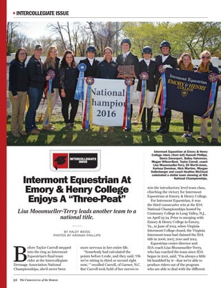 56 The Chronicle of the Horse
INTERCOLLEGIATE
ISSUE
Intermont Equestrian At
Emory & Henry College
Enjoys A “Three-Peat”
Lisa Moosmueller-Terry leads another team to a
national title.
BY HALEY WEISS
PHOTOS BY HANNAH PHILLIPS
B
efore Taylor Carroll stepped
into the ring as Intermont
Equestrian’s final team
rider at the Intercollegiate
Dressage Association National
Championships, she’d never been
more nervous in her entire life.
“Somebody had calculated the
points before I rode, and they said, ‘Oh
we’re sitting in third or second right
now,’ ” recalled Carroll, of Garner, N.C.
But Carroll took hold of her nerves to
win the introductory level team class,
clinching the victory for Intermont
Equestrian at Emory & Henry College.
For Intermont Equestrian, it was
the third consecutive win at the IDA
National Championships hosted by
Centenary College in Long Valley, N.J.,
on April 23-24. Prior to merging with
Emory & Henry College in Emory,
Va., in June of 2014, when Virginia
Intermont College closed, the Virginia
Intermont team had claimed the IDA
title in 2006, 2007, 2010 and 2014.
Equestrian center director and
IDA coach Lisa Moosmueller-Terry,
who has coached the team since IDA
began in 2001, said, “I’m always a little
bit humbled by it—that we’re able to
produce riders out of the program
who are able to deal with the different
Intermont Equestrian at Emory & Henry
College riders (from left) Hannah Phillips,
Sierra Davenport, Bailey Halverson,
Megan Wilson-Bost, Taylor Carroll, coach
Lisa Moosmueller-Terry, Eli Worth-Jones,
Karissa Donohue, Nick Martino, Morgan
Sollenberger and coach Heather McCloud
celebrated a stellar team showing at IDA
National Championships.
INTERCOLLEGIATE ISSUE
 