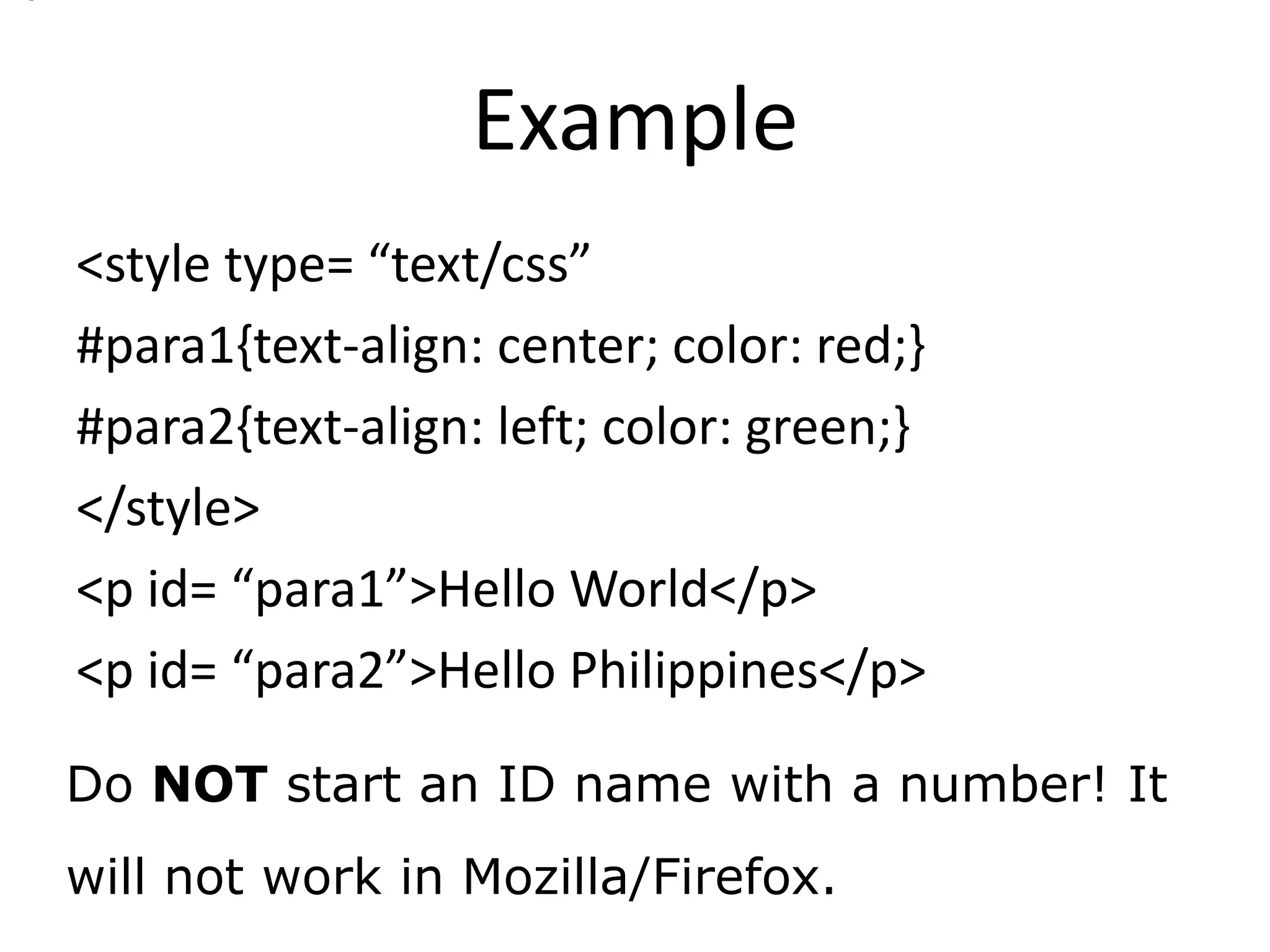 Example
<style type= “text/css”
#para1{text-align: center; color: red;}
#para2{text-align: left; color: green;}
</style>
<p id= “para1”>Hello World</p>
<p id= “para2”>Hello Philippines</p>

Do NOT start an ID name with a number! It
will not work in Mozilla/Firefox.
 