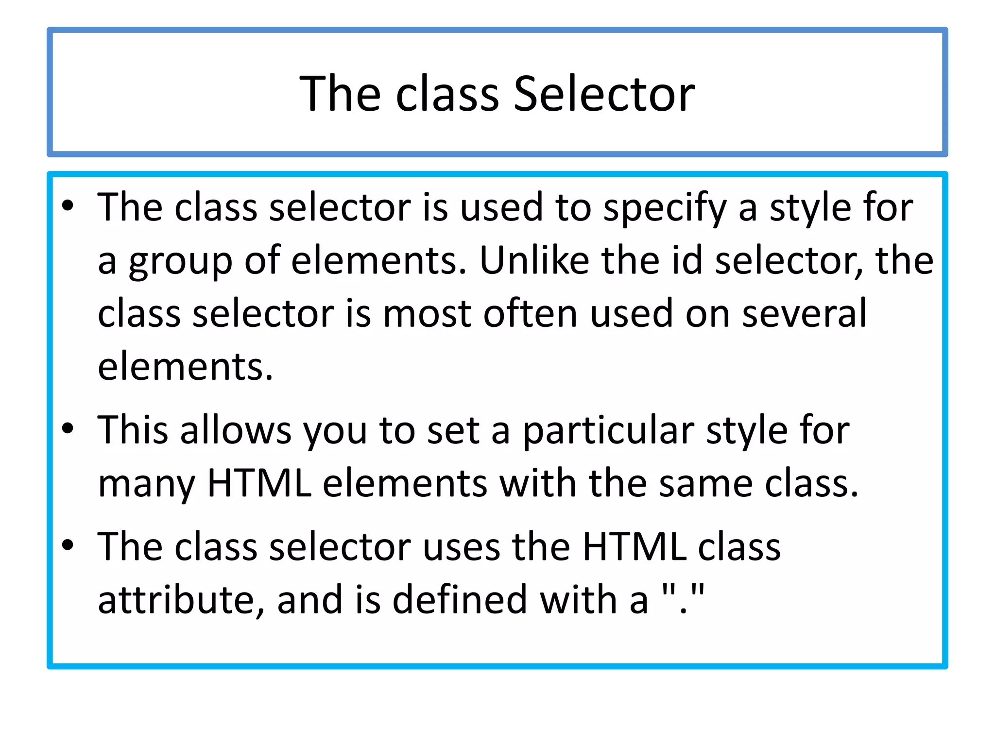 The class Selector
• The class selector is used to specify a style for
  a group of elements. Unlike the id selector, the
  class selector is most often used on several
  elements.
• This allows you to set a particular style for
  many HTML elements with the same class.
• The class selector uses the HTML class
  attribute, and is defined with a "."
 