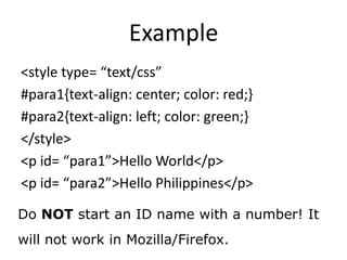 Example
<style type= “text/css”
#para1{text-align: center; color: red;}
#para2{text-align: left; color: green;}
</style>
<p id= “para1”>Hello World</p>
<p id= “para2”>Hello Philippines</p>

Do NOT start an ID name with a number! It
will not work in Mozilla/Firefox.
 