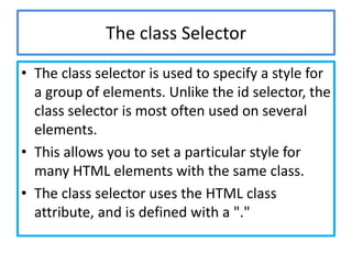 The class Selector
• The class selector is used to specify a style for
  a group of elements. Unlike the id selector, the
  class selector is most often used on several
  elements.
• This allows you to set a particular style for
  many HTML elements with the same class.
• The class selector uses the HTML class
  attribute, and is defined with a "."
 