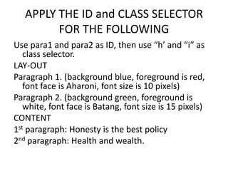 APPLY THE ID and CLASS SELECTOR
         FOR THE FOLLOWING
Use para1 and para2 as ID, then use “h’ and “i” as
   class selector.
LAY-OUT
Paragraph 1. (background blue, foreground is red,
   font face is Aharoni, font size is 10 pixels)
Paragraph 2. (background green, foreground is
   white, font face is Batang, font size is 15 pixels)
CONTENT
1st paragraph: Honesty is the best policy
2nd paragraph: Health and wealth.
 
