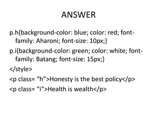 ANSWER
p.h{background-color: blue; color: red; font-
  family: Aharoni; font-size: 10px;}
p.i{background-color: green; color: white; font-
  family: Batang; font-size: 15px;}
</style>
<p class= “h”>Honesty is the best policy</p>
<p class= “i”>Health is wealth</p>
 