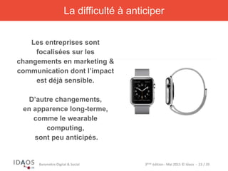 3ème	
  édi)on	
  -­‐	
  Mai	
  2015	
  ©	
  Idaos	
  	
  -­‐	
  	
  23	
  /	
  39	
  Baromètre	
  Digital	
  &	
  Social	
  
La difficulté à anticiper
Les entreprises sont
focalisées sur les
changements en marketing &
communication dont l’impact
est déjà sensible.
D’autre changements,
en apparence long-terme,
comme le wearable
computing,
sont peu anticipés.
 