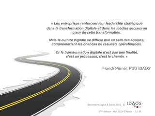 3ème	
  édi)on	
  -­‐	
  Mai	
  2015	
  ©	
  Idaos	
  	
  -­‐	
  	
  3	
  /	
  39	
  Baromètre	
  Digital	
  &	
  Social	
  
« Les entreprises renforcent leur leadership stratégique
dans la transformation digitale et dans les médias sociaux au
cœur de cette transformation.
Mais la culture digitale se diffuse mal au sein des équipes,
compromettant les chances de résultats opérationnels.
Or la transformation digitale n’est pas une finalité,
c’est un processus, c’est le chemin. »
Franck Perrier, PDG IDAOS
Baromètre	
  Digital	
  &	
  Social	
  2015	
  -­‐	
  ©	
  
 