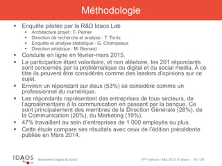 3ème	
  édi)on	
  -­‐	
  Mai	
  2015	
  ©	
  Idaos	
  	
  -­‐	
  	
  35	
  /	
  39	
  Baromètre	
  Digital	
  &	
  Social	
  
Méthodologie
§  Enquête pilotée par la R&D Idaos Lab
§  Architecture projet : F. Perrier
§  Direction de recherche et analyse : T. Torris
§  Enquête et analyse statistique : G. Champeaux
§  Direction artistique : M. Bernard
§  Conduite en ligne en février-mars 2015.
§  La participation étant volontaire, et non aléatoire, les 201 répondants
sont concernés par la problématique du digital et du social media. À ce
titre ils peuvent être considérés comme des leaders d'opinions sur ce
sujet.
§  Environ un répondant sur deux (53%) se considère comme un
professionnel du numérique.
§  Les répondants représentent des entreprises de tous secteurs, de
l’agroalimentaire à la communication en passant par la banque. Ce sont
principalement des membres de la Direction Générale (28%), de la
Communication (20%), du Marketing (19%).
§  47% travaillent au sein d’entreprises de 1 000 employés ou plus.
§  Cette étude compare ses résultats avec ceux de l’édition précédente
publiée en Mars 2014.
 