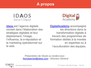 3ème	
  édi)on	
  -­‐	
  Mai	
  2015	
  ©	
  Idaos	
  	
  -­‐	
  	
  38	
  /	
  39	
  Baromètre	
  Digital	
  &	
  Social	
  
A propos
Idaos est l’agence digitale
conseil dans l’élaboration des
stratégies digitales et leur
déploiement, l’image,
l’influence, la e-réputation et
le marketing opérationnel sur
le web.
DigitalAcademy accompagne
les directions dans la
transformation digitale à
travers des programmes de
formation dédiés à la montée
en expertise ou à
l’acculturation des équipes.
Présentation de l’étude ou rendez-vous :
franckperrier@idaos.com - Directeur Général
 