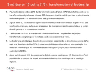 3ème	
  édi)on	
  -­‐	
  Mai	
  2015	
  ©	
  Idaos	
  	
  -­‐	
  	
  4	
  /	
  39	
  Baromètre	
  Digital	
  &	
  Social	
  
1.  Pour cette 3ème édition 2015 du Baromètre Social & Digital, IDAOS Lab fait le point sur la
transformation digitale avec plus de 200 dirigeants dont la moitié sont des professionnels
du numérique et 47% travaillent dans des grandes entreprises.
2.  A plus de 90 %, ces leaders d’opinion confirment que la transformation digitale n’est pas
une finalité, mais une culture, un processus de changement continu conduit par la vision
des dirigeants et la pression du marché.
3.  1 entreprise sur 2 est d’ailleurs tout à fait convaincue de l’impératif de sa propre
transformation digitale pour faire face aux bouleversements à venir.
4.  Le leadership stratégique de cette transformation appartient à la direction générale (32%)
ou à une direction dédiée (31%). La responsabilité opérationnelle est plus partagée. La
direction informatique est rarement leader stratégique (5%) et peu souvent leader
opérationnel (13%).
5.  Alors qu'elles sont 91% à considérer le digital comme stratégique, 1/3 d'entre elles n'ont
pas identifié le porteur de projet, autrement dit la direction en charge de la stratégie
digitale.
Synthèse en 13 points (1/3) : transformation et leadership
 