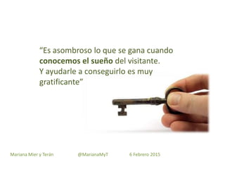 “Es asombroso lo que se gana cuando
conocemos el sueño del visitante.
Y ayudarle a conseguirlo es muy
gratificante”
Mariana Mier y Terán @MarianaMyT 6 Febrero 2015
 