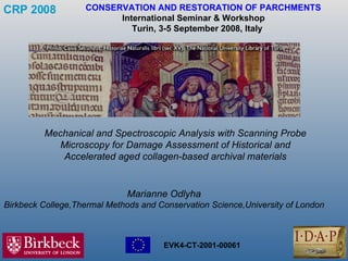 CRP 2008   CONSERVATION AND RESTORATION OF PARCHMENTS International Seminar & Workshop    Turin, 3-5 September 2008, Italy Mechanical and Spectroscopic Analysis with Scanning Probe Microscopy for Damage Assessment of Historical and Accelerated aged collagen-based archival materials Marianne Odlyha Birkbeck College,Thermal Methods and Conservation Science,University of London 