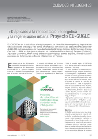 CIUDADES INTELIGENTES
Florencio Manteca González
Director Departamento de Energética
Edificatoria de CENER y Coordinador del
proyecto EU-GUGLE

I+D aplicado a la rehabilitación energética
y la regeneración urbana: Proyecto EU-GUGLE
EU-GUGLE es en la actualidad el mayor proyecto de rehabilitación energética y regeneración
urbana existente en Europa, y se centra en rehabilitar con criterios de coste/eficiencia alrededor
de 226.000 metros cuadrados de viviendas hacia el estándar de Edificios de Consumo de Energía
Casi Nulo - nZEB, en 6 proyectos piloto en las ciudades de Viena (Austria), Tampere (Finlandia),
Aquisgrán (Alemania), Milan (Italia), Bratislava (Eslovaquia) y Sestao (España), con las ciudades
asociadas de Gotemburgo en Suecia y Gaziamtep, en Turquía.

E

l pasado mes de abril dio comienzo
oficialmente el proyecto EU-GUGLE,
un proyecto de I+D demostrativo,
cofinanciado por la Comisión Europea a
través del 7º Programa Marco de Investigación, en la convocatoria de Smart Cities.

El proyecto está liderado por el Centro
Nacional de Energías Renovables - CENER,
y cuenta con 21 socios (administraciones
públicas, universidades, centros tecnológicos y empresas) de 7 países europeos.
Como socios españoles están, además de

CENER, la empresa pública SESTAOBERRI
2010, el Ente Vasco de la Energía, y Zabala
Innovation Consulting.
En estos momentos EU-GUGLE es posiblemente el mayor proyecto de rehabilitación energética y regeneración urbana
existente en Europa, y consiste en rehabilitar con criterios de coste/eficiencia alrededor de 226.000 m2 de viviendas, hacia
el estándar de Edificios de Consumo de
Energía Casi Nulo - nZEB, en 6 proyectos
piloto en las ciudades de Viena (Austria),
Tampere (Finlandia), Aquisgrán (Alemania), Milan (Italia), Bratislava (Eslovaquia)
y Sestao (España), con las ciudades asociadas de Gotemburgo en Suecia y Gaziamtep, en Turquía.
El proyecto, que tendrá una duración total de 5 años (2013 – 2018), tiene un presupuesto total de 30,5 millones de euros y
cuenta con una financiación de la Comisión Europea de 16,7 millones de euros.
Objetivos
EU-GUGLE pretende demostrar que desarrollando un planteamiento integral, utilizando las tecnologías adecuadas, involucrando a todos los agentes implicados en
el sector de la construcción, poniendo a los
ciudadanos en el epicentro de la actuación
y utilizando soluciones financieras innovadoras, es posible realizar una rehabilitación
integral energética de los barrios en Europa, con reducciones drásticas de consumo

energética

xxi

· Nº 137 · NOV13

93

 
