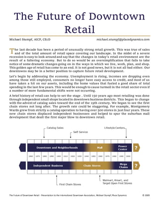 The Future of Downtown Retail - Presentation to the International Downtown Association, Michael Stumpf, Place Dynamics © 2009
The Future of Downtown
Retail
Michael Stumpf, AICP, CEcD michael.stumpf@placedynamics.com
he last decade has been a period of unusually strong retail growth. This was true of sales
and of the total amount of retail space covering our landscape. In the midst of a severe
recession is easy to look around and say that the changes in today's retail environment are the
result of a faltering economy. But to do so would be an oversimplification that fails to take
notice of some dramatic changes going on in the ways in which we live, work, plan, and shop.
This golden age of retail has come to an end. It is not good news, but it is not all bad either. Our
downtowns may be in a better position to capture future retail development.
Let's begin by addressing the economy. Unemployment is rising, incomes are dropping even
among those still employed, consumers no longer have easy access to credit, and most of us
have taken a hit on our assets, including the home values that fueled a good share of total
spending in the last few years. This would be enough to cause turmoil in the retail sector even if
a number of more fundamental shifts were not occurring.
A brief history of retail can help to set the stage . Until 150 years ago most retailing was done
through independent small shops located in downtown business districts. This began to change
with the advent of catalog sales toward the end of the 19th century. We began to see the first
chain stores not long after. The growth rate could be staggering. For example, Montgomery
Wards grew from strictly a catalog operation to having over 500 stores in just four years. These
new chain stores displaced independent businesses and helped to spur the suburban mall
development that dealt the first major blow to downtown retail.
T
 
