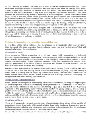 The Future of Downtown Retail - Presentation to the International Downtown Association, Michael Stumpf, Place Dynamics © 2009
As the "chaining" of America continued it gave birth to new formats that would further cripple
downtown and lead to trouble in the mall as well. Discount stores were not new in 1962, when
Kmart, Target, and Walmart all opened their first stores, but these three have grown to
dominate the retail landscape. Along with other big-box and mid-box retailers, they have
grabbed an ever-increasing share of spending in many categories. Unlike other stores that
might locate in the mall, these stores gave birth to the power centers and strip centers that
pulled more customers from downtown and the mall. It is an ironic twist that in an effort to
regain customer traffic the mall developers turned to a new format - the lifestyle center - which
is based on the traditional downtowns that malls helped to destroy. After initial interest,
research is starting to show that shoppers are growing tired of lifestyle centers.
So where are we today? Bankruptcies, mergers, and acquisitions have all but eliminated local
and regional chains, and increasing concentration is robbing us of the variety that makes
shopping an interesting experience. Malls are struggling, lifestyle centers do not appear to be a
panacea, and the recession is making it clear that we have overbuilt many of our suburban
strips. It appears as if a change is needed.
Perhaps the recession is a transition to something new
I opened this article with a statement that the changes we are seeing in retail today are more
than the result of a deep recession. Four trends are converging in a "perfect storm" that will
dramatically impact the retail sector.
Demographic trends
Every generation follows a spending curve. We start out as children spending very little and
increase our purchases as our income grows. And then around retirement age we begin to spend
less. The Baby Boom, that largest generation, is now beginning to retire. Generation X is much
smaller and Generation Y is just beginning to spend. To further complicate the picture, these
younger generations have much different interests and desires than the Boomers. This is
equally true in work, housing, and shopping.
Growing ethnic populations are a second demographic trend shaping future retailing. We have
all heard that it will not be long before minorities become the majority. They are already a
major force in retailing. We are beginning to see efforts among chain retailers to reach out to
these diverse populations, as well as the arrival of new or foreign chains to accompany the
independent merchants serving these markets.
Urban growth and sustainability
Smart Growth has always been embraced by advocates of downtowns, as many see its principles
as benefitting urban centers and redirecting development inward. The real test is whether the
general public embraces it, and evidence is starting to pile up to say that it has. A growing
segment of the population, from retiring empty-nesters to young singles, are showing a
preference for urban living. The population has stabilized, and in many communities is growing
within the urban core. Walkable downtowns and neighborhood shopping districts have been
reinvigorated by this trend, which most analysts believe will continue to grow once the housing
market sorts itself out and begins to grow again.
Retail Consolidation
There are fewer retailers around now. Decades of consolidation have left us with a handful of
department stores, three major office supply chains, three major hardware dealers, two-and-a-
half discount store chains, one electronics giant, and one bed and bath outlet. We are bored.
Boredom demands a counter-trend. It can happen downtown.
 