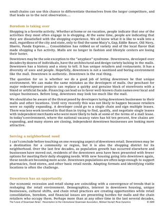 The Future of Downtown Retail - Presentation to the International Downtown Association, Michael Stumpf, Place Dynamics © 2009
small chains can use this chance to differentiate themselves from the larger competitors, and
that leads us to the next observation....
Boredom is taking over
Shopping is a favorite activity. Whether at home or on vacation, people indicate that one of the
activities they most often engage in is shopping. At the same time, people are indicating that
they are dissatisfied with the shopping experience. We all know what it is like to walk into a
mall, regardless of the city and state, only to find the same Macy's, Gap, Eddie Bauer, Old Navy,
Sbarro, Panda Express.... Consolidation has robbed us of variety and of the local flavor that
made shopping a fun activity. Malls are no longer in fashion and lifestyle centers are losing
their luster.
Downtown may be the sole exception to the "anyplace" syndrome. Downtowns, developed over
decades by dozens of individuals, have the architectural and design variety lacking in the malls.
Downtown has a history and a story to tell. It has unique retailers and restaurants. It has a
diversity of uses and people. Hopefully, downtown is not a sanitized and boring environment
like the mall. Downtown is authentic. Downtown is the real thing.
The question for us is whether we do a good job of letting downtown be that unique
environment. We can make the same mistakes as the developers of malls. Our penchant for
major redevelopment projects can replace a quirky and genuine block of storefronts with a
bland or artificial facade. Financing can lead us to favor well-known chain names over local and
unique businesses. Before long, downtown may look too much like the mall.
We should also be aware of the threat posed by developers luring downtown businesses to their
malls and other locations. Until very recently this was not likely to happen because retailers
were so rapidly expanding. A developer could go to a single chain and sign multiple leases.
There was less work involved in that than in trying to find, qualify, and negotiate single leases
with independent merchants who were more likely to balk at some of the terms of a mall lease.
In today's environment, where the national vacancy rates has hit ten percent, few chains are
expanding, and many stores are closing, independent downtown businesses are looking more
attractive.
Serving a neighborhood need
I can't conclude before touching on one resurging aspect of downtown retail. Downtown may be
a destination for a community or region, but it is also the shopping district for its
neighborhood. Over the last few decades, as population growth has occurred elsewhere and
businesses have moved out, residents of the downtown area have been presented with fewer
options for meeting their daily shopping needs. With new housing going into downtown again,
these needs are becoming more acute. Downtown populations are often large enough to support
pharmacies, food stores, and other basic retail needs. Adapting formats and identifying viable
locations is often the challenge.
Downtown has an opportunity
Our economic recession and retail slump are coinciding with a convergence of trends that is
reshaping the retail environment. Demographics, interest in downtown housing, unique
businesses, cultural shifts, and chain retail practices are creating opportunities while retail
consolidation, boredom, and financial issues are presenting hurdles for malls and the chain
retailers who occupy them. Perhaps more than at any other time in the last several decades,
 