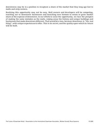 The Future of Downtown Retail - Presentation to the International Downtown Association, Michael Stumpf, Place Dynamics © 2009
downtowns may be in a position to recapture a share of the market that they long ago lost to
malls and strip centers.
Realizing this opportunity may not be easy. Mall owners and developers will be competing,
reaching out to downtown businesses and launching new formats to retain or grow market
share at the expense of downtown. In our efforts to seize the opportunity, we face the prospect
of making the same mistakes as the malls, wiping away the history and unique buildings and
businesses that make downtown different. That would be a loss, because downtown is "the real
thing", with unique experiences to offer. This is its secret, and the quality upon which its future
will be built.
 