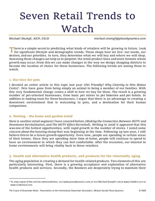 The Future of Downtown Retail - Presentation to the International Downtown Association, Michael Stumpf, Place Dynamics © 2009
Seven Retail Trends to
Watch
Michael Stumpf, AICP, CEcD michael.stumpf@placedynamics.com
here is a simple secret to predicting what kinds of retailers will be growing in future. Look
for significant lifestyle and demographic trends. These shape how we live: our needs, our
desires, and our priorities. In turn, they determine what we will buy and where we will shop.
Assessing these changes can help us to pinpoint the retail product lines and store formats where
growth may occur. From this we can make changes in the way we design shopping districts to
become the location of choice for these businesses. The following trends are among those to
watch.
1. Our love for pets
I devoted an entire article to this topic last year (Pet Friendly? Why Catering to Pets Makes
Cents)1
. Pets have gone from being simply an animal to being a member of our families. With
this very fundamental change comes a shift in how we buy for them. The result is a growing
number of pet-oriented businesses, from basic pet stores to pet bakeries and pet hotels. In
addition to making room for these businesses, I argue that there is an advantage to creating a
downtown environment that is welcoming to pets, and a destination for their human
companions.
2. Nesting - the home and garden trend
Here is another retail segment I have covered before (Making the Connection Between HGTV and
Downtown Revitalization, and The HGTV Effect Revisited). Writing in 2006 it appeared that this
was one of the hottest opportunities, with rapid growth in the number of stores. I noted some
concern about the housing slump that was beginning at the time. Following up last year, I still
believe this to be a future growth opportunity. Even now, people are spending in certain areas
of their homes. Since they are spending more time at home, people will continue to spend to
have an environment in which they can feel comfortable. After the recession, our interest in
home environments will bring vitality back to these retailers.
3. Health and alternative health products, and products for the reluctantly aging
The aging population is creating a demand for health-related products. Two elements of this are
particularly interesting. First, there is a growing acceptance and exploration of alternative
health products and services. Secondly, the Boomers are desperately trying to maintain their
1 To view copies of the articles mentioned here, visitwww.placedynamics.com,or visitMichael Stumpf's siteat www.linkedin.com or
www.slideshare.com.
T
 
