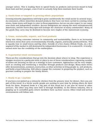 The Future of Downtown Retail - Presentation to the International Downtown Association, Michael Stumpf, Place Dynamics © 2009
younger selves. This is leading them to spend freely on products and services meant to help
them look and feel younger, even if not to actually help them maintain their health.
4. Goods from or targeted to growing ethnic populations
Growing minority populations will help to grow and diversify the retail sector in several ways.
As consumers, ethnic minorities demand products that have not been carried in existing retail
stores. Some stores will begin to cater to these populations, but we can also expect to see many
new chain and independent retailers. Recent immigrants are among the most entrepreneurial
Americans, and the stores they open will reshape the character of many communities. Many of
the goods they carry may be destined to become new staples of the mainstream economy.
5. Green, sustainable, organic, and local products
Tying into rising consumer interest in community and sustainability, there is an increasing
interest in stores that carry environmentally-friendly, organic, and locally-produced items. This
is equally true in small towns and big cities. Outside of a few chains (Whole Foods, etc.) this
segment of the market is still dominated by independent businesses.It is a natural fit. A locally-
owned store has the credibility of the marketplace.
6. Experiential retail environments
There are five considerations that go into the decision about where to shop. The experience a
shopper receives in a particular store or place is one of these considerations. A growing number
of stores are focusing on this as a strategy to lure customers. Approaches can be very simple,
such as creating and reinforcing a storyline through products and design. Many more stores
offer demonstrations, seminars,instruction, or other activities to bring people in, sell products,
and build a loyal following. Still others engage the customer in preparing the product, such as
gourmet cooking to prepare the family dinner.
7. Ready to go / anytime
If you have ever picked up a rotisserie chicken from the grocery store for dinner, then you are
part of this trend. In a hectic world, people are seeking to save time by letting others do their
work for them. Prepared foods is a big part of this trend but it can also be found in other
services. The other way they save time is through flexibility. In the fitness industry, this is
popping up in unstaffed gyms where members have 24-hour access. Other retail and service
environments will follow suit.
 