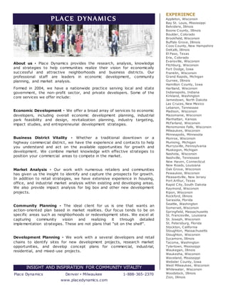 PLACE DYNAMICS
About us ▪ Place Dynamics provides the research, analysis, knowledge
and strategies to help communities realize their vision for economically
successful and attractive neighborhoods and business districts. Our
professional staff are leaders in economic development, community
planning, and market analysis.
Formed in 2004, we have a nationwide practice serving local and state
government, the non-profit sector, and private developers. Some of the
core services we offer include:
Economic Development ▪ We offer a broad array of services to economic
developers, including overall economic development planning, industrial
park feasibility and design, revitalization planning, industry targeting,
impact studies, and entrepreneurial development strategies.
Business District Vitality ▪ Whether a traditional downtown or a
highway commercial district, we have the experience and contacts to help
you understand and act on the available opportunities for growth and
development. We combine market knowledge with effective strategies to
position your commercial areas to compete in the market.
Market Analysis ▪ Our work with numerous retailers and communities
has given us the insight to identify and capture the prospects for growth.
In addition to retail strategies, we have extensive experience in housing,
office, and industrial market analysis within existing and developing areas.
We also provide impact analysis for big box and other new development
projects.
Community Planning ▪ The ideal client for us is one that wants an
action-oriented plan based in market realities. Our focus tends to be on
specific areas such as neighborhoods or redevelopment sites. We excel at
capturing community vision and realizing it through detailed
implementation strategies. These are not plans that “sit on the shelf”.
Development Planning ▪ We work with a several developers and retail
chains to identify sites for new development projects, research market
opportunities, and develop concept plans for commercial, industrial,
residential, and mixed-use projects.
INSIGHT AND INSPIRATION FOR COMMUNITY VITALITY
Place Dynamics Denver ▪ Milwaukee 1-888-365-2370
www.placedynamics.com
EXPERIENCE
Appleton, Wisconsin
Bay St. Louis, Mississippi
Belvidere, Illinois
Boone County, Illinois
Boulder, Colorado
Brookfield, Wisconsin
Buffalo Grove, Illinois
Coos County, New Hampshire
DeKalb, Illinois
El Paso, Texas
Erie, Colorado
Evansville, Wisconsin
Fitchburg, Wisconsin
Fort Dodge, Iowa
Franklin, Wisconsin
Grand Rapids, Michigan
Gurnee, Illinois
Hamilton County, Iowa
Hartland, Wisconsin
Indianapolis, Indiana
Kirkland, Washington
Jamestown, North Dakota
Las Cruces, New Mexico
Lebanon, Tennessee
Madison, Wisconsin
Mazomanie, Wisconsin
Manhattan, Kansas
McFarland, Wisconsin
Menomonee Falls, Wisconsin
Milwaukee, Wisconsin
Minneapolis, Minnesota
Monroe, Wisconsin
Munising, Michigan
Murrysville, Pennsylvania
Muskegon, Michigan
Nashota, Wisconsin
Nashville, Tennessee
New Haven, Connecticut
New Roads, Louisiana
Oak Grove, Wisconsin
Pewaukee, Wisconsin
Pleasantville, New Jersey
Port Arthur, Texas
Rapid City, South Dakota
Raymond, Wisconsin
Ripon, Wisconsin
Rockford, Illinois
Sarasota, Florida
Seattle, Washington
Somerset, Wisconsin
Springfield, Massachusetts
St. Francisville, Louisiana
St. Joseph, Wisconsin
St. Petersburg, Florida
Stockton, California
Stoughton, Massachusetts
Stoughton, Wisconsin
Sycamore, Illinois
Tacoma, Washington
Tylertown, Mississippi
Waukegan, Illinois
Waukesha, Wisconsin
Waveland, Mississippi
Webster County, Iowa
West Milwaukee, Wisconsin
Whitewater, Wisconsin
Woodstock, Illinois
Zion, Illinois
 