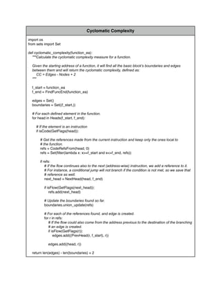 Cyclomatic Complexity
import os
from sets import Set
def cyclomatic_complexity(function_ea):
"""Calculate the cyclomatic complexity measure for a function.
Given the starting address of a function, it will ﬁnd all the basic block's boundaries and edges
between them and will return the cyclomatic complexity, deﬁned as:
CC = Edges - Nodes + 2
"""
f_start = function_ea
f_end = FindFuncEnd(function_ea)
edges = Set()
boundaries = Set((f_start,))
# For each deﬁned element in the function.
for head in Heads(f_start, f_end):
# If the element is an instruction
if isCode(GetFlags(head)):
# Get the references made from the current instruction and keep only the ones local to
# the function.
refs = CodeRefsFrom(head, 0)
refs = Set(ﬁlter(lambda x: x>=f_start and x<=f_end, refs))
if refs:
# If the ﬂow continues also to the next (address-wise) instruction, we add a reference to it.
# For instance, a conditional jump will not branch if the condition is not met, so we save that
# reference as well.
next_head = NextHead(head, f_end)
if isFlow(GetFlags(next_head)):
refs.add(next_head)
# Update the boundaries found so far.
boundaries.union_update(refs)
# For each of the references found, and edge is created.
for r in refs:
# If the ﬂow could also come from the address previous to the destination of the branching
# an edge is created.
if isFlow(GetFlags(r)):
edges.add((PrevHead(r, f_start), r))
edges.add((head, r))
return len(edges) - len(boundaries) + 2
 