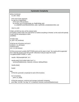 Cyclomatic Complexity
def do_functions():
cc_dict = dict()
# For each of the segments
for seg_ea in Segments():
# For each of the functions
for function_ea in Functions(seg_ea, SegEnd(seg_ea)):
cc_dict[GetFunctionName(function_ea)] = cyclomatic_complexity(function_ea)
return cc_dict
# Wait until IDA has done all the analysis tasks.
# If loaded in batch mode, the script will be run before everything is ﬁnished, so the script will explicitly
# wait until the autoanalysis is done.
autoWait()
# Collect data
cc_dict = do_functions()
# Get the list of functions and sort it.
functions = cc_dict.keys()
functions.sort()
ccs = cc_dict.values()
# If the environment variable IDAPYTHON exists and its value is 'auto' the results will be appended
# to a data ﬁle and the script will quit IDA. Otherwise it will just output the results
if os.getenv('IDAPYTHON') == 'auto':
results = ﬁle('example5.dat', 'a+')
results.write('%3.4f,%03d,%03d %sn' % (
sum(ccs)/ﬂoat(len(ccs)), max(ccs), min(ccs), GetInputFile()))
results.close()
Exit(0)
else:
# Print the cyclomatic complexity for each of the functions.
for f in functions:
print f, cc_dict[f]
# Print the maximum, minimum and average cyclomatic complexity.
print 'Max: %d, Min: %d, Avg: %f' % (max(ccs), min(ccs), sum(ccs)/ﬂoat(len(ccs)))
 