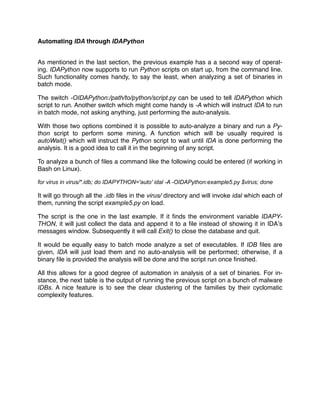 Automating IDA through IDAPython
As mentioned in the last section, the previous example has a a second way of operat-
ing. IDAPython now supports to run Python scripts on start up, from the command line.
Such functionality comes handy, to say the least, when analyzing a set of binaries in
batch mode.
The switch -OIDAPython:/path/to/python/script.py can be used to tell IDAPython which
script to run. Another switch which might come handy is -A which will instruct IDA to run
in batch mode, not asking anything, just performing the auto-analysis.
With those two options combined it is possible to auto-analyze a binary and run a Py-
thon script to perform some mining. A function which will be usually required is
autoWait() which will instruct the Python script to wait until IDA is done performing the
analysis. It is a good idea to call it in the beginning of any script.
To analyze a bunch of ﬁles a command like the following could be entered (if working in
Bash on Linux).
for virus in virus/*.idb; do IDAPYTHON='auto' idal -A -OIDAPython:example5.py $virus; done
It will go through all the .idb ﬁles in the virus/ directory and will invoke idal which each of
them, running the script example5.py on load.
The script is the one in the last example. If it ﬁnds the environment variable IDAPY-
THON, it will just collect the data and append it to a ﬁle instead of showing it in IDA’s
messages window. Subsequently it will call Exit() to close the database and quit.
It would be equally easy to batch mode analyze a set of executables. If IDB ﬁles are
given, IDA will just load them and no auto-analysis will be performed; otherwise, if a
binary ﬁle is provided the analysis will be done and the script run once ﬁnished.
All this allows for a good degree of automation in analysis of a set of binaries. For in-
stance, the next table is the output of running the previous script on a bunch of malware
IDBs. A nice feature is to see the clear clustering of the families by their cyclomatic
complexity features.
 