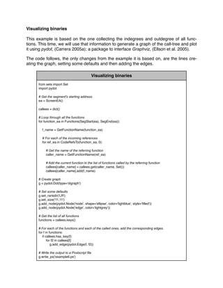 Visualizing binaries
This example is based on the one collecting the indegrees and outdegree of all func-
tions. This time, we will use that information to generate a graph of the call-tree and plot
it using pydot, (Carrera 2005a); a package to interface Graphviz, (Ellson et al. 2005).
The code follows, the only changes from the example it is based on, are the lines cre-
ating the graph, setting some defaults and then adding the edges.
Visualizing binaries
from sets import Set
import pydot
# Get the segment's starting address
ea = ScreenEA()
callees = dict()
# Loop through all the functions
for function_ea in Functions(SegStart(ea), SegEnd(ea)):
f_name = GetFunctionName(function_ea)
# For each of the incoming references
for ref_ea in CodeRefsTo(function_ea, 0):
# Get the name of the referring function
caller_name = GetFunctionName(ref_ea)
# Add the current function to the list of functions called by the referring function
callees[caller_name] = callees.get(caller_name, Set())
callees[caller_name].add(f_name)
# Create graph
g = pydot.Dot(type='digraph')
# Set some defaults
g.set_rankdir('LR')
g.set_size('11,11')
g.add_node(pydot.Node('node', shape='ellipse', color='lightblue', style='ﬁlled'))
g.add_node(pydot.Node('edge', color='lightgrey'))
# Get the list of all functions
functions = callees.keys()
# For each of the functions and each of the called ones, add the corresponding edges.
for f in functions:
if callees.has_key(f):
for f2 in callees[f]:
g.add_edge(pydot.Edge(f, f2))
# Write the output to a Postscript ﬁle
g.write_ps('example6.ps')
 