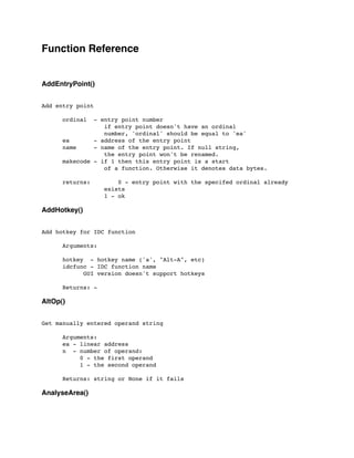 Function Reference
AddEntryPoint()
Add entry point
	

 ordinal - entry point number
	

 	

 	

 if entry point doesn't have an ordinal
	

 	

 	

 number, 'ordinal' should be equal to 'ea'
	

 ea - address of the entry point
	

 name - name of the entry point. If null string,
	

 	

 	

 the entry point won't be renamed.
	

 makecode - if 1 then this entry point is a start
	

 	

 	

 of a function. Otherwise it denotes data bytes.
	

 returns: 0 - entry point with the specifed ordinal already
	

 	

 	

 exists
	

 	

 	

 1 - ok
AddHotkey()
Add hotkey for IDC function
	

	

 Arguments:
	

 hotkey - hotkey name ('a', "Alt-A", etc)
	

 idcfunc - IDC function name
	

 	

 GUI version doesn't support hotkeys
	

 Returns: -
AltOp()
Get manually entered operand string
	

 Arguments:
	

 ea - linear address
	

 n - number of operand:
	

 0 - the first operand
	

 1 - the second operand
	

 Returns: string or None if it fails
AnalyseArea()
 