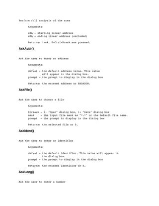Perform full analysis of the area
	

 Arguments:
	

 sEA - starting linear address
	

 eEA - ending linear address (excluded)
	

 Returns: 1-ok, 0-Ctrl-Break was pressed.
AskAddr()
Ask the user to enter an address
	

 Arguments:
	

 defval - the default address value. This value
	

 will appear in the dialog box.
	

 prompt - the prompt to display in the dialog box
	

 Returns: the entered address or BADADDR.
AskFile()
Ask the user to choose a file
	

 Arguments:
	

 forsave - 0: "Open" dialog box, 1: "Save" dialog box
	

 mask - the input file mask as "*.*" or the default file name.
	

 prompt - the prompt to display in the dialog box
	

 Returns: the selected file or 0.
AskIdent()
Ask the user to enter an identifier
	

 Arguments:
	

 defval - the default identifier. This value will appear in
	

 the dialog box.
	

 prompt - the prompt to display in the dialog box
	

 Returns: the entered identifier or 0.
AskLong()
Ask the user to enter a number
 