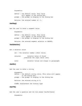 Arguments:
	

 defval - the default value. This value
	

 will appear in the dialog box.
	

 prompt - the prompt to display in the dialog box
	

 Returns: the entered number or -1.
AskSeg()
Ask the user to enter a segment value
	

 Arguments:
	

 defval - the default value. This value
	

 will appear in the dialog box.
	

 prompt - the prompt to display in the dialog box
	

 Returns: the entered segment selector or BADSEL.
AskSelector()
Get a selector value
	

 sel - the selector number (16bit value)
	

 returns: selector value if found
	

 	

 	

 otherwise the input value (sel)
	

	

 note: selector values are always in paragraphs
AskStr()
Ask the user to enter a string
	

 Arguments:
	

 defval - the default string value. This value will appear
	

 in the dialog box.
	

 prompt - the prompt to display in the dialog box
	

 Returns: the entered string or 0.
	

 FIXME: Doublecheck the history type
AskYN()
Ask the user a question and let him answer Yes/No/Cancel
	

 Arguments:
 