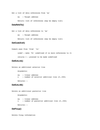 Get a list of data references from 'ea'
	

 ea - Target address
	

 Return: list of references (may be empty list)
DataRefsTo()
Get a list of data references to 'ea'
	

 ea - Target address
	

 Return: list of references (may be empty list)
DelCodeXref()
Unmark exec flow 'from' 'to'
	

 undef - make 'To' undefined if no more references to it
	

 returns 1 - planned to be made undefined
DelExtLnA()
Delete an additional anterior line
	

 Arguments:
	

 ea - linear address
	

 n - number of anterior additioal line (0..500)
	

 Returns: -
DelExtLnB()
Delete an additional posterior line
	

 Arguments:
	

 ea - linear address
	

 n - number of posterior additioal line (0..500)
	

 Returns: -
DelFixup()
Delete fixup information
 