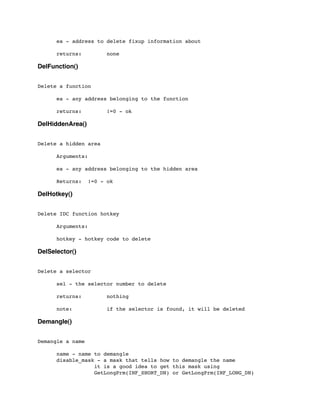 ea - address to delete fixup information about
	

	

 returns: none
DelFunction()
Delete a function
	

 ea - any address belonging to the function
	

	

 returns: !=0 - ok
DelHiddenArea()
Delete a hidden area
	

 Arguments:
	

 ea - any address belonging to the hidden area
	

 Returns: !=0 - ok
DelHotkey()
Delete IDC function hotkey
	

 Arguments:
	

 hotkey - hotkey code to delete
DelSelector()
Delete a selector
	

 sel - the selector number to delete
	

 returns: nothing
	

 note: if the selector is found, it will be deleted
Demangle()
Demangle a name
	

 name - name to demangle
	

 disable_mask - a mask that tells how to demangle the name
	

 	

 	

 it is a good idea to get this mask using
	

 	

 	

 GetLongPrm(INF_SHORT_DN) or GetLongPrm(INF_LONG_DN)
 