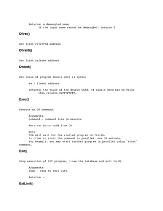 Returns: a demangled name
	

 	

 If the input name cannot be demangled, returns 0
Dﬁrst()
Get first referred address
DﬁrstB()
Get first referee address
Dword()
Get value of program double word (4 bytes)
	

 ea - linear address
	

	

 returns: the value of the double word. If double word has no value
	

 	

 then returns 0xFFFFFFFF.
Exec()
Execute an OS command.
	

 Arguments:
	

 command - command line to execute
	

	

 Returns: error code from OS
	

 Note:
	

 IDA will wait for the started program to finish.
	

 In order to start the command in parallel, use OS methods.
	

 For example, you may start another program in parallel using "start"
command.
Exit()
Stop execution of IDC program, close the database and exit to OS
	

	

 Arguments:
	

 code - code to exit with.
	

 Returns: -
ExtLinA()
 