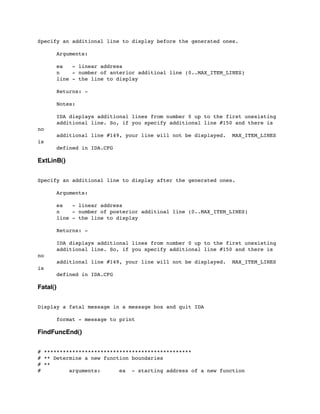 Specify an additional line to display before the generated ones.
	

 Arguments:
	

 ea - linear address
	

 n - number of anterior additioal line (0..MAX_ITEM_LINES)
	

 line - the line to display
	

 Returns: -
	

 Notes:
	

 IDA displays additional lines from number 0 up to the first unexisting
	

 additional line. So, if you specify additional line #150 and there is
no
	

 additional line #149, your line will not be displayed. MAX_ITEM_LINES
is
	

 defined in IDA.CFG
ExtLinB()
Specify an additional line to display after the generated ones.
	

 Arguments:
	

 ea - linear address
	

 n - number of posterior additioal line (0..MAX_ITEM_LINES)
	

 line - the line to display
	

 Returns: -
	

	

 IDA displays additional lines from number 0 up to the first unexisting
	

 additional line. So, if you specify additional line #150 and there is
no
	

 additional line #149, your line will not be displayed. MAX_ITEM_LINES
is
	

 defined in IDA.CFG
Fatal()
Display a fatal message in a message box and quit IDA
	

	

 format - message to print
FindFuncEnd()
# ***********************************************
# ** Determine a new function boundaries
# **
# arguments: ea - starting address of a new function
 