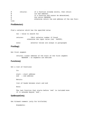 # returns: if a function already exists, then return
# its end address.
# if a function end cannot be determined,
# the return BADADDR
# otherwise return the end address of the new func-
tion
FindSelector()
Find a selector which has the specifed value
	

 val - value to search for
	

	

 returns: 16bit selector number if found
	

 	

 	

 otherwise the input value (val 0xFFFF)
	

 note: selector values are always in paragraphs
FirstSeg()
Get first segment
	

 returns: linear address of the start of the first segment
	

 	

 BADADDR - no segments are defined
Functions()
Get a list of functions
	

 In:
	

 start - start address
	

 end - end address
	

 Return:
	

 list of heads between start and end
	

 Note:
	

 The last function that starts before 'end' is included even
	

 if it extends beyond 'end'.
GetBmaskCmt()
Get bitmask comment (only for bitfields)
	

 Arguments:
	

 