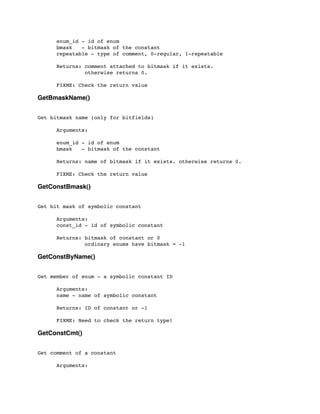 enum_id - id of enum
	

 bmask - bitmask of the constant
	

 repeatable - type of comment, 0-regular, 1-repeatable
	

 Returns: comment attached to bitmask if it exists.
	

 otherwise returns 0.
	

 FIXME: Check the return value
GetBmaskName()
Get bitmask name (only for bitfields)
	

 Arguments:
	

	

 enum_id - id of enum
	

 bmask - bitmask of the constant
	

 Returns: name of bitmask if it exists. otherwise returns 0.
	

 FIXME: Check the return value
GetConstBmask()
Get bit mask of symbolic constant
	

 Arguments:
	

 const_id - id of symbolic constant
	

 Returns: bitmask of constant or 0
	

 ordinary enums have bitmask = -1
GetConstByName()
Get member of enum - a symbolic constant ID
	

 Arguments:
	

 name - name of symbolic constant
	

 Returns: ID of constant or -1
	

 FIXME: Need to check the return type!
GetConstCmt()
Get comment of a constant
	

 Arguments:
	

 