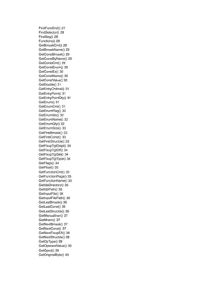 FindFuncEnd() 27
FindSelector() 28
FirstSeg() 28
Functions() 28
GetBmaskCmt() 28
GetBmaskName() 29
GetConstBmask() 29
GetConstByName() 29
GetConstCmt() 29
GetConstEnum() 30
GetConstEx() 30
GetConstName() 30
GetConstValue() 30
GetDouble() 31
GetEntryOrdinal() 31
GetEntryPoint() 31
GetEntryPointQty() 31
GetEnum() 31
GetEnumCmt() 31
GetEnumFlag() 32
GetEnumIdx() 32
GetEnumName() 32
GetEnumQty() 32
GetEnumSize() 33
GetFirstBmask() 33
GetFirstConst() 33
GetFirstStrucIdx() 33
GetFixupTgtDispl() 34
GetFixupTgtOff() 34
GetFixupTgtSel() 34
GetFixupTgtType() 34
GetFlags() 34
GetFloat() 35
GetFunctionCmt() 35
GetFunctionFlags() 35
GetFunctionName() 35
GetIdaDirectory() 35
GetIdbPath() 35
GetInputFile() 36
GetInputFilePath() 36
GetLastBmask() 36
GetLastConst() 36
GetLastStrucIdx() 36
GetManualInsn() 37
GetMnem() 37
GetNextBmask() 37
GetNextConst() 37
GetNextFixupEA() 38
GetNextStrucIdx() 38
GetOpType() 38
GetOperandValue() 39
GetOpnd() 39
GetOriginalByte() 40
 