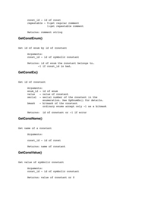 const_id - id of const
	

 repeatable - 0:get regular comment
	

 1:get repeatable comment
	

 Returns: comment string
GetConstEnum()
Get id of enum by id of constant
	

 Arguments:
	

 const_id - id of symbolic constant
	

 Returns: id of enum the constant belongs to.
-1 if const_id is bad.
GetConstEx()
Get id of constant
	

 Arguments:
	

 enum_id - id of enum
	

 value - value of constant
	

 serial - serial number of the constant in the
	

 enumeration. See OpEnumEx() for details.
	

 bmask - bitmask of the constant
	

 ordinary enums accept only -1 as a bitmask
	

	

 Returns: id of constant or -1 if error
GetConstName()
Get name of a constant
	

 Arguments:
	

	

 const_id - id of const
	

 Returns: name of constant
GetConstValue()
Get value of symbolic constant
	

 Arguments:
	

 const_id - id of symbolic constant
	

 Returns: value of constant or 0
 