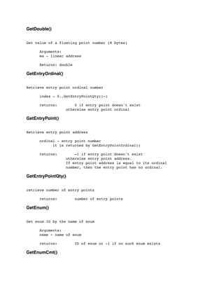 GetDouble()
Get value of a floating point number (8 bytes)
	

	

 Arguments:
	

 ea - linear address
	

 Returns: double
GetEntryOrdinal()
Retrieve entry point ordinal number
	

 index - 0..GetEntryPointQty()-1
	

 returns: 0 if entry point doesn't exist
	

 	

 	

 otherwise entry point ordinal
GetEntryPoint()
Retrieve entry point address
	

 ordinal - entry point number
	

 	

 it is returned by GetEntryPointOrdinal()
	

 returns: -1 if entry point doesn't exist
	

 	

 	

 otherwise entry point address.
	

 	

 	

 If entry point address is equal to its ordinal
	

 	

 	

 number, then the entry point has no ordinal.
GetEntryPointQty()
retrieve number of entry points
	

 returns: number of entry points
GetEnum()
Get enum ID by the name of enum
	

 Arguments:
	

 name - name of enum
	

	

 returns: ID of enum or -1 if no such enum exists
GetEnumCmt()
 