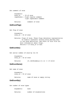 Get comment of enum
	

 Arguments:
	

 enum_id - ID of enum
	

 repeatable - 0:get regular comment
	

 1:get repeatable comment
	

 Returns: comment of enum
GetEnumFlag()
Get flag of enum
	

 Arguments:
	

 enum_id - ID of enum
	

 Returns: flags of enum. These flags determine representation
	

 of numeric constants (binary,octal,decimal,hex)
in the enum definition. See start of this file for
more information about flags.
Returns 0 if enum_id is bad.
GetEnumIdx()
Get serial number of enum by its ID
	

 Arguments:
	

 enum_id - ID of enum
	

	

 Returns: (0..GetEnumQty()-1) or -1 if error
GetEnumName()
Get name of enum
	

 Arguments:
	

 enum_id - ID of enum
	

 Returns: name of enum or empty string
GetEnumQty()
Get number of enum types
	

 Arguments: none
	

 Returns: number of enumerations
 