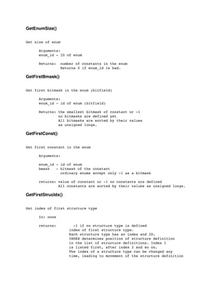 GetEnumSize()
Get size of enum
	

 Arguments:
	

 enum_id - ID of enum
	

 Returns: number of constants in the enum
	

 Returns 0 if enum_id is bad.
GetFirstBmask()
Get first bitmask in the enum (bitfield)
	

 Arguments:
	

 enum_id - id of enum (bitfield)
	

 Returns: the smallest bitmask of constant or -1
	

 no bitmasks are defined yet
	

 All bitmasks are sorted by their values
	

 as unsigned longs.
GetFirstConst()
Get first constant in the enum
	

 Arguments:
	

	

 enum_id - id of enum
	

 bmask - bitmask of the constant
	

 ordinary enums accept only -1 as a bitmask
	

 returns: value of constant or -1 no constants are defined
	

 All constants are sorted by their values as unsigned longs.
GetFirstStrucIdx()
Get index of first structure type
	

 In: none
	

 returns: -1 if no structure type is defined
index of first structure type.
Each structure type has an index and ID.
INDEX determines position of structure definition
in the list of structure definitions. Index 1
is listed first, after index 2 and so on.
The index of a structure type can be changed any
time, leading to movement of the structure definition
 