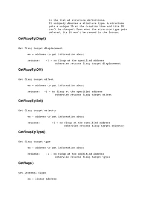 in the list of structure definitions.
ID uniquely denotes a structure type. A structure
gets a unique ID at the creation time and this ID
can't be changed. Even when the structure type gets
deleted, its ID won't be resued in the future.
GetFixupTgtDispl()
Get fixup target displacement
	

 ea - address to get information about
	

 returns:	

 -1 - no fixup at the specified address
	

 	

 	

 	

 otherwise returns fixup target displacement
GetFixupTgtOff()
Get fixup target offset
	

 ea - address to get information about
	

 returns: -1 - no fixup at the specified address
	

 	

 	

 	

 otherwise returns fixup target offset
GetFixupTgtSel()
Get fixup target selector
	

 ea - address to get information about
	

 returns: -1 - no fixup at the specified address
	

 	

 	

 	

 	

 otherwise returns fixup target selector
GetFixupTgtType()
Get fixup target type
	

 ea - address to get information about
	

 returns: -1 - no fixup at the specified address
	

 	

 	

 	

 otherwise returns fixup target type:
GetFlags()
Get internal flags
	

 ea - linear address
 