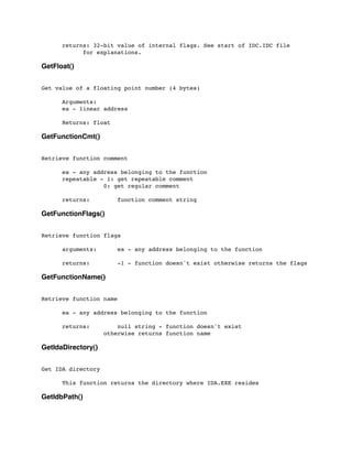returns: 32-bit value of internal flags. See start of IDC.IDC file
	

 	

 for explanations.
GetFloat()
Get value of a floating point number (4 bytes)
	

	

 Arguments:
	

 ea - linear address
	

 Returns: float
GetFunctionCmt()
Retrieve function comment
	

 ea - any address belonging to the function
	

 repeatable - 1: get repeatable comment
	

 	

 	

 0: get regular comment
	

	

 returns: function comment string
GetFunctionFlags()
Retrieve function flags
	

 arguments: ea - any address belonging to the function
	

 returns: -1 - function doesn't exist otherwise returns the flags
GetFunctionName()
Retrieve function name
	

 ea - any address belonging to the function
	

 returns: null string - function doesn't exist
	

 	

 	

 otherwise returns function name
GetIdaDirectory()
Get IDA directory
	

 This function returns the directory where IDA.EXE resides
GetIdbPath()
 