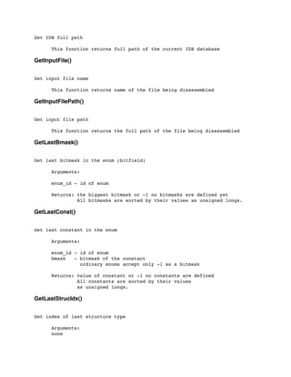 Get IDB full path
	

 This function returns full path of the current IDB database
GetInputFile()
Get input file name
	

 This function returns name of the file being disassembled
GetInputFilePath()
Get input file path
	

 This function returns the full path of the file being disassembled
GetLastBmask()
Get last bitmask in the enum (bitfield)
	

 Arguments:
	

 enum_id - id of enum
	

 Returns: the biggest bitmask or -1 no bitmasks are defined yet
	

 All bitmasks are sorted by their values as unsigned longs.
GetLastConst()
Get last constant in the enum
	

 Arguments:
	

	

 enum_id - id of enum
	

 bmask - bitmask of the constant
	

 ordinary enums accept only -1 as a bitmask
	

 Returns: value of constant or -1 no constants are defined
	

 All constants are sorted by their values
	

 as unsigned longs.
GetLastStrucIdx()
Get index of last structure type
	

 Arguments:
	

 none
 