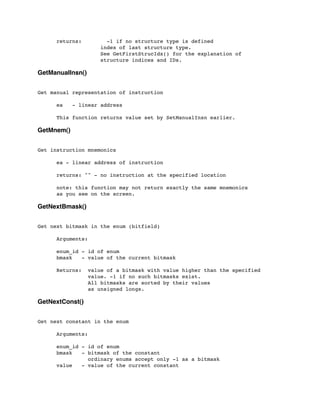 returns: -1 if no structure type is defined
index of last structure type.
See GetFirstStrucIdx() for the explanation of
structure indices and IDs.
GetManualInsn()
Get manual representation of instruction
	

 ea - linear address
	

 This function returns value set by SetManualInsn earlier.
GetMnem()
Get instruction mnemonics
	

 ea - linear address of instruction
	

	

 returns: "" - no instruction at the specified location
	

 note: this function may not return exactly the same mnemonics
	

 as you see on the screen.
GetNextBmask()
Get next bitmask in the enum (bitfield)
	

 Arguments:
	

 enum_id - id of enum
	

 bmask - value of the current bitmask
	

 Returns: value of a bitmask with value higher than the specified
	

 value. -1 if no such bitmasks exist.
	

 All bitmasks are sorted by their values
	

 as unsigned longs.
GetNextConst()
Get next constant in the enum
	

 Arguments:
	

	

 enum_id - id of enum
	

 bmask - bitmask of the constant
	

 ordinary enums accept only -1 as a bitmask
	

 value - value of the current constant
 