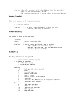 Returns: value of a constant with value higher than the specified
	

 value. -1 no such constants exist.
	

 All constants are sorted by their values as unsigned longs.
GetNextFixupEA()
Find next address with fixup information
	

 ea - current address
	

 returns: -1 - no more fixups otherwise returns the next
	

 	

 	

 	

 address with fixup information
GetNextStrucIdx()
Get index of next structure type
	

 Arguments:
	

 index - current structure index
	

 Returns: -1 if no (more) structure type is defined
	

 	

 	

 	

 index of the next structure type.
	

 	

 	

 	

 See GetFirstStrucIdx() for the explanation of
	

 	

 	

 	

 structure indices and IDs.
GetOpType()
Get type of instruction operand
	

 ea - linear address of instruction
	

 n - number of operand:
	

 	

 0 - the first operand
	

 	

 1 - the second operand
	

 Returns:
	

 	

 -1 bad operand number passed
	

 	

 0 None
	

 	

 1 General Register
	

 	

 2 Memory Reference
	

 	

 3 Base + Index
	

 	

 4 Base + Index + Displacement
	

 	

 5 Immediate
	

 	

 6 Immediate Far Address (with a Segment Selector)
	

 	

 7 Immediate Near Address
	

 PC:
	

 	

 8 386 Trace register
	

 	

 9 386 Debug register
	

 	

 10 386 Control register
	

 	

 11 FPP register
	

 	

 12 MMX register
 