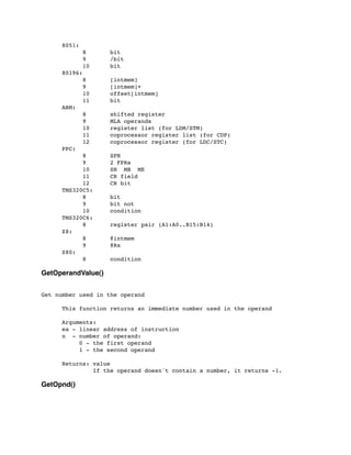 8051:
	

 	

 8 bit
	

 	

 9 /bit
	

 	

 10 bit
	

 80196:
	

 	

 8 [intmem]
	

 	

 9 [intmem]+
	

 	

 10 offset[intmem]
	

 	

 11 bit
	

 ARM:
	

 	

 8 shifted register
	

 	

 9 MLA operands
	

 	

 10 register list (for LDM/STM)
	

 	

 11 coprocessor register list (for CDP)
	

 	

 12 coprocessor register (for LDC/STC)
	

 PPC:
	

 	

 8 SPR
	

 	

 9 2 FPRs
	

 	

 10 SH MB ME
	

 	

 11 CR field
	

 	

 12 CR bit
	

 TMS320C5:
	

 	

 8 bit
	

 	

 9 bit not
	

 	

 10 condition
	

 TMS320C6:
	

 	

 8 register pair (A1:A0..B15:B14)
	

 Z8:
	

 	

 8 @intmem
	

 	

 9 @Rx
	

 Z80:
	

 	

 8 condition
GetOperandValue()
Get number used in the operand
	

 This function returns an immediate number used in the operand
	

 Arguments:
	

 ea - linear address of instruction
	

 n - number of operand:
	

 0 - the first operand
	

 1 - the second operand
	

 Returns: value
	

 If the operand doesn't contain a number, it returns -1.
GetOpnd()
 