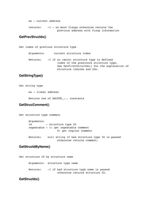 ea - current address
	

 returns: -1 - no more fixups otherwise returns the
	

 	

 	

 	

 previous address with fixup information
GetPrevStrucIdx()
Get index of previous structure type
	

 Arguments: current structure index
	

 Returns: -1 if no (more) structure type is defined
	

 	

 	

 	

 index of the presiouvs structure type.
	

 	

 	

 	

 See GetFirstStrucIdx() for the explanation of
	

 	

 	

 	

 structure indices and IDs.
GetStringType()
Get string type
	

 ea - linear address
	

 Returns one of ASCSTR_... constants
GetStrucComment()
Get structure type comment
	

 Arguments:
	

 id - structure type ID
	

 repeatable - 1: get repeatable comment
	

 	

 	

 	

 0: get regular comment
	

 Returns:	

 null string if bad structure type ID is passed
	

 	

 	

 	

 otherwise returns comment.
GetStrucIdByName()
Get structure ID by structure name
	

 Arguments:	

 structure type name
	

 Returns: -1 if bad structure type name is passed
	

 	

 	

 	

 otherwise returns structure ID.
GetStrucIdx()
 