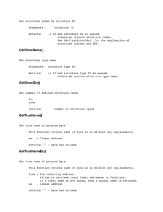 Get structure index by structure ID
	

 Arguments: structure ID
	

 Returns: -1 if bad structure ID is passed
	

 	

 	

 	

 otherwise returns structure index.
	

 	

 	

 	

 See GetFirstStrucIdx() for the explanation of
	

 	

 	

 	

 structure indices and IDs.
GetStrucName()
Get structure type name
	

 Arguments:	

 structure type ID
	

 Returns:	

 -1 if bad structure type ID is passed
	

 	

 	

 	

 otherwise returns structure type name.
GetStrucQty()
Get number of defined structure types
	

 In:
	

 none
	

 returns: number of structure types
GetTrueName()
Get true name of program byte
	

 This function returns name of byte as is without any replacements.
	

 ea - linear address
	

 returns: "" - byte has no name
GetTrueNameEx()
Get true name of program byte
	

 This function returns name of byte as is without any replacements.
	

 from - the referring address.
	

 Allows to retrieve local label addresses in functions.
	

 If a local name is not found, then a global name is returned.
	

 ea - linear address
	

 returns: "" - byte has no name
 